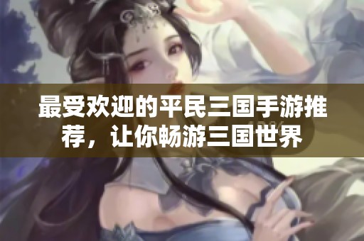 最受欢迎的平民三国手游推荐，让你畅游三国世界