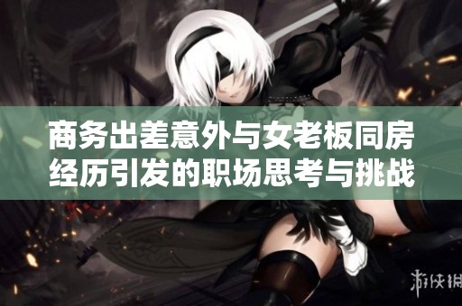 商务出差意外与女老板同房经历引发的职场思考与挑战
