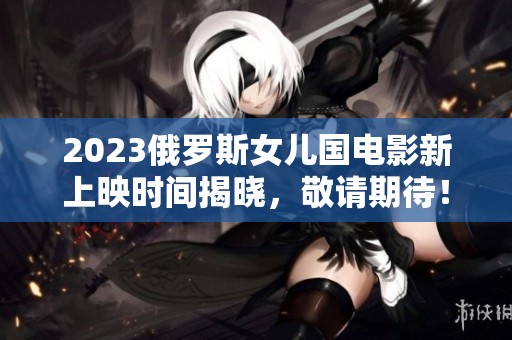 2023俄罗斯女儿国电影新上映时间揭晓，敬请期待！