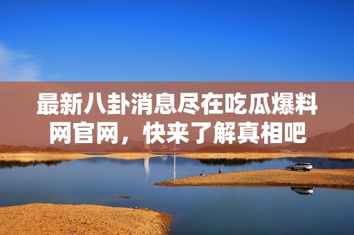 最新八卦消息尽在吃瓜爆料网官网，快来了解真相吧