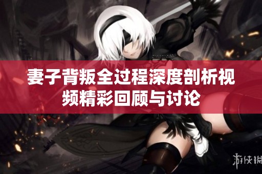妻子背叛全过程深度剖析视频精彩回顾与讨论