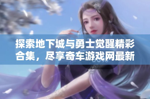 探索地下城与勇士觉醒精彩合集，尽享奇车游戏网最新内容