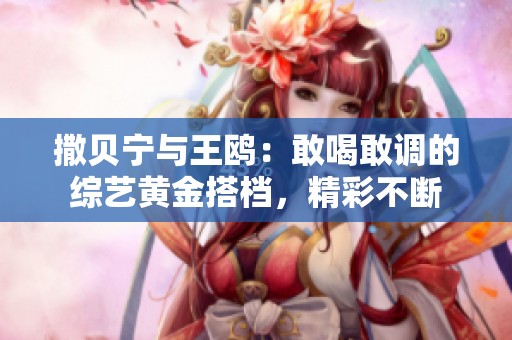 撒贝宁与王鸥：敢喝敢调的综艺黄金搭档，精彩不断