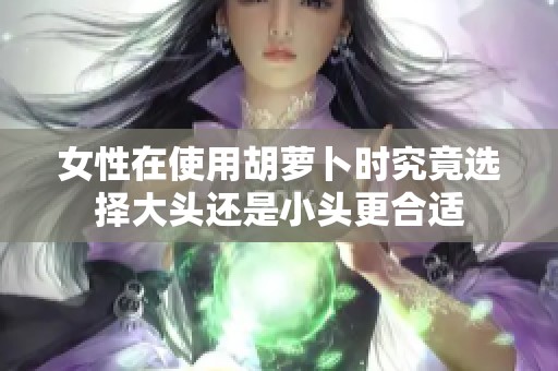 女性在使用胡萝卜时究竟选择大头还是小头更合适