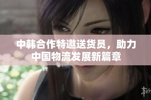 中韩合作特邀送货员，助力中国物流发展新篇章