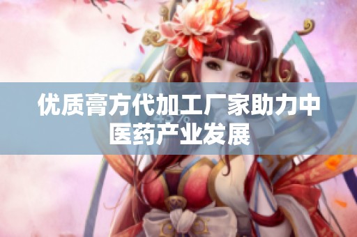 优质膏方代加工厂家助力中医药产业发展