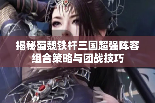 揭秘蜀魏铁杆三国超强阵容组合策略与团战技巧