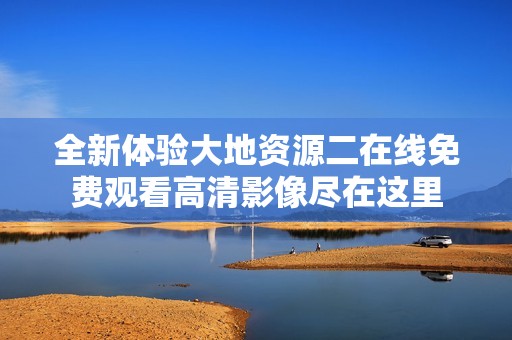 全新体验大地资源二在线免费观看高清影像尽在这里