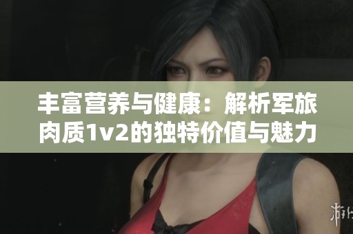 丰富营养与健康：解析军旅肉质1v2的独特价值与魅力