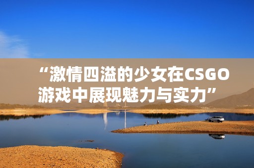 “激情四溢的少女在CSGO游戏中展现魅力与实力”