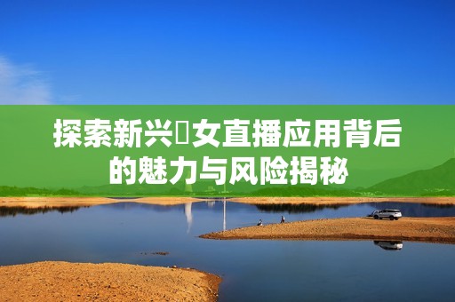 探索新兴祼女直播应用背后的魅力与风险揭秘