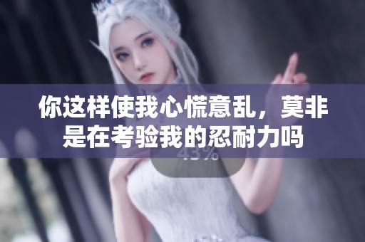 你这样使我心慌意乱，莫非是在考验我的忍耐力吗