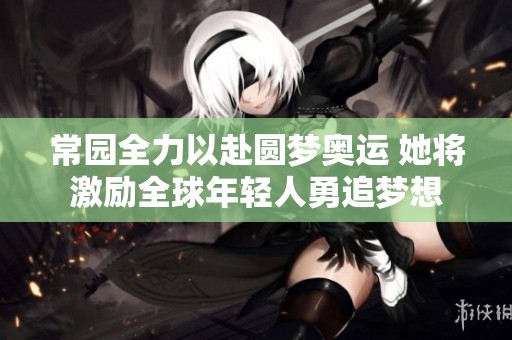 常园全力以赴圆梦奥运 她将激励全球年轻人勇追梦想