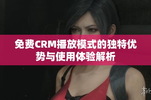 免费CRM播放模式的独特优势与使用体验解析