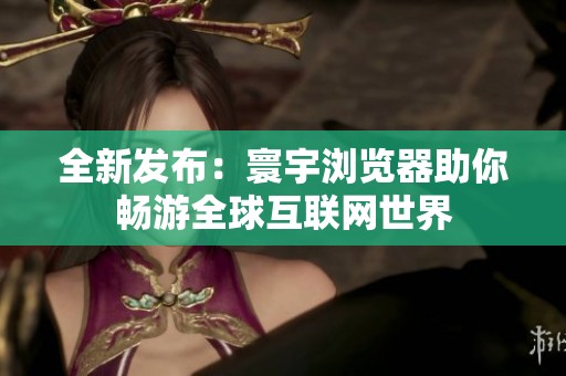 全新发布：寰宇浏览器助你畅游全球互联网世界