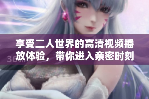 享受二人世界的高清视频播放体验，带你进入亲密时刻