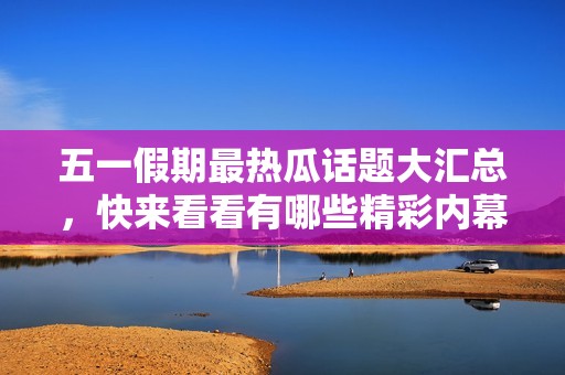 五一假期最热瓜话题大汇总，快来看看有哪些精彩内幕！