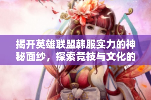 揭开英雄联盟韩服实力的神秘面纱，探索竞技与文化的交融之旅