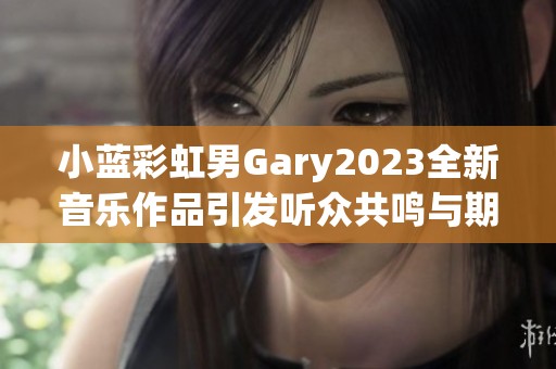 小蓝彩虹男Gary2023全新音乐作品引发听众共鸣与期待