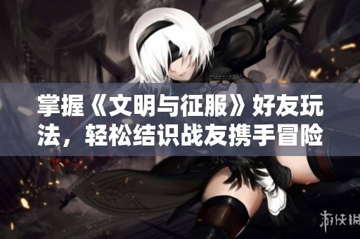 掌握《文明与征服》好友玩法，轻松结识战友携手冒险！