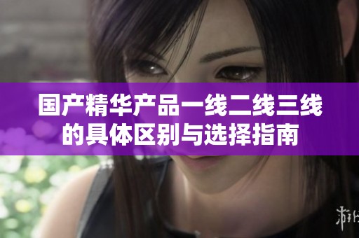 国产精华产品一线二线三线的具体区别与选择指南