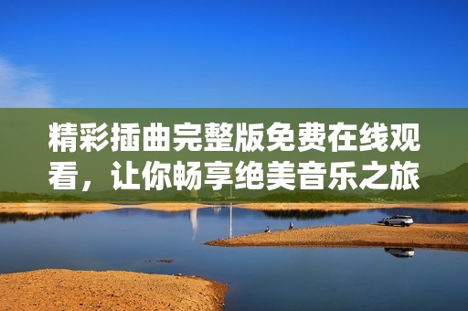 精彩插曲完整版免费在线观看，让你畅享绝美音乐之旅