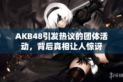 AKB48引发热议的团体活动，背后真相让人惊讶