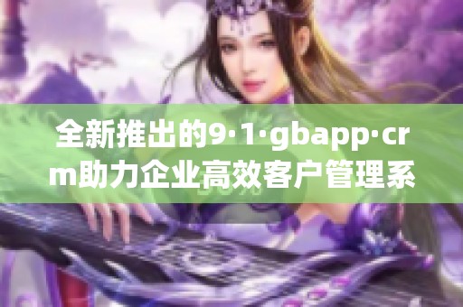 全新推出的9·1·gbapp·crm助力企业高效客户管理系统