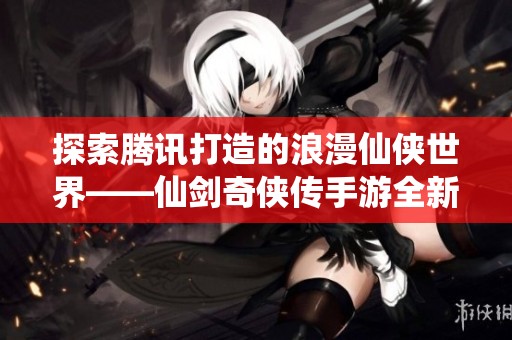 探索腾讯打造的浪漫仙侠世界——仙剑奇侠传手游全新体验