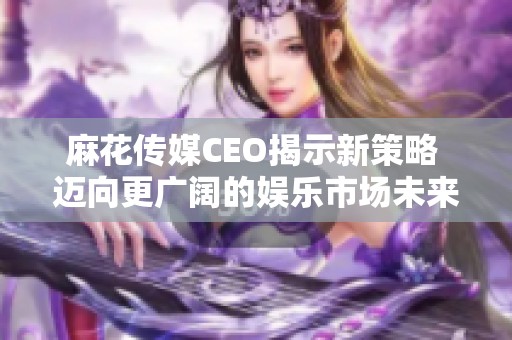 麻花传媒CEO揭示新策略 迈向更广阔的娱乐市场未来