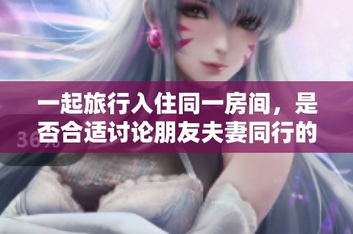 一起旅行入住同一房间，是否合适讨论朋友夫妻同行的体验