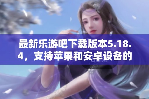 最新乐游吧下载版本5.18.4，支持苹果和安卓设备的全新体验