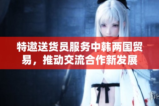 特邀送货员服务中韩两国贸易，推动交流合作新发展