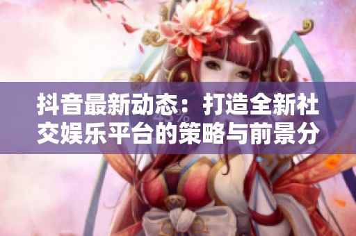 抖音最新动态：打造全新社交娱乐平台的策略与前景分析