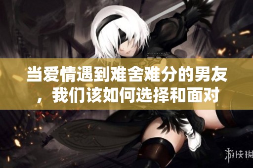 当爱情遇到难舍难分的男友，我们该如何选择和面对