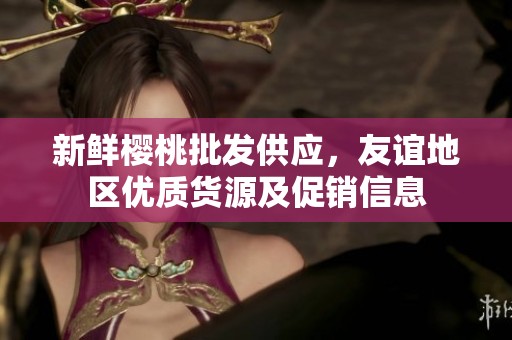 新鲜樱桃批发供应，友谊地区优质货源及促销信息