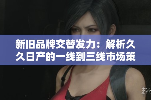 新旧品牌交替发力：解析久久日产的一线到三线市场策略