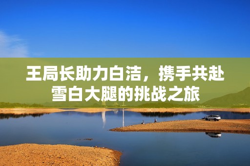 王局长助力白洁，携手共赴雪白大腿的挑战之旅