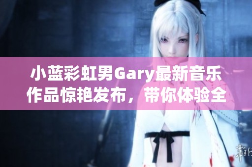 小蓝彩虹男Gary最新音乐作品惊艳发布，带你体验全新视听盛宴