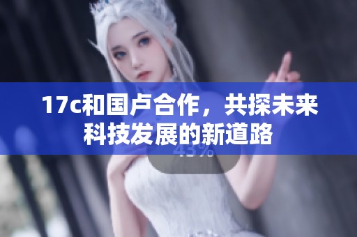 17c和国卢合作，共探未来科技发展的新道路