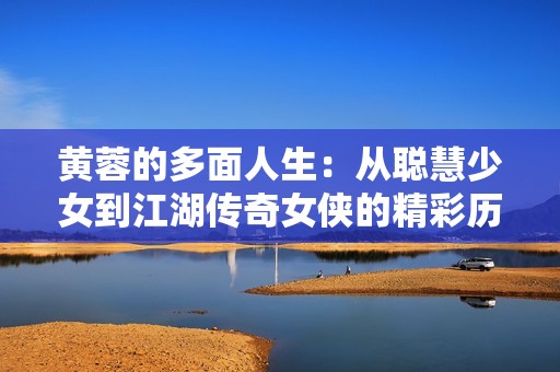 黄蓉的多面人生：从聪慧少女到江湖传奇女侠的精彩历程