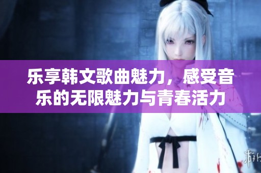 乐享韩文歌曲魅力，感受音乐的无限魅力与青春活力