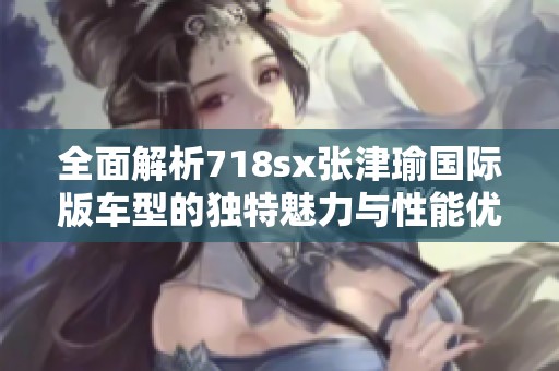 全面解析718sx张津瑜国际版车型的独特魅力与性能优势