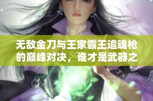 无敌金刀与王家霸王追魂枪的巅峰对决，谁才是武器之王？