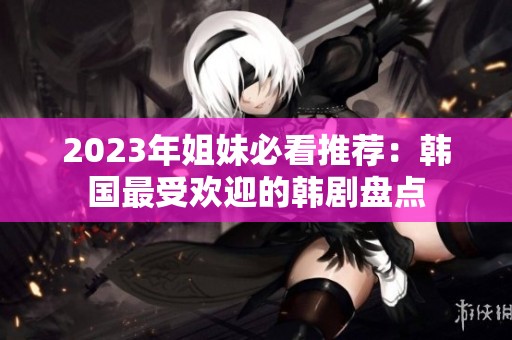 2023年姐妹必看推荐：韩国最受欢迎的韩剧盘点
