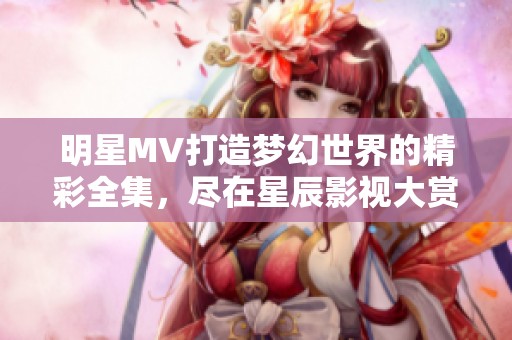 明星MV打造梦幻世界的精彩全集，尽在星辰影视大赏！