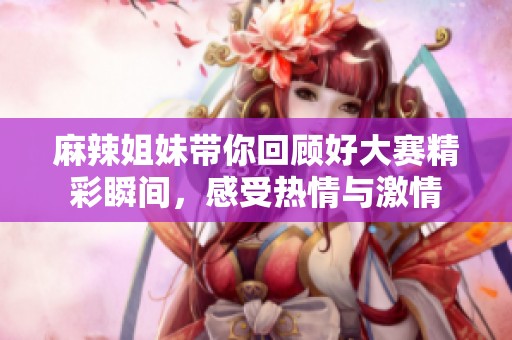 麻辣姐妹带你回顾好大赛精彩瞬间，感受热情与激情