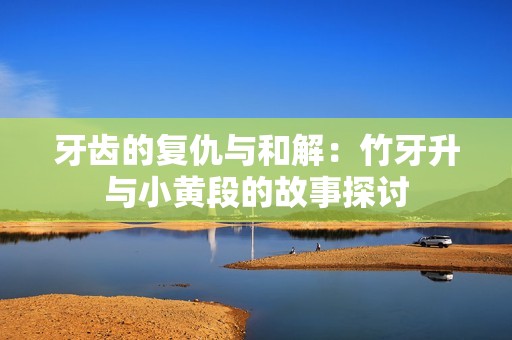 牙齿的复仇与和解：竹牙升与小黄段的故事探讨