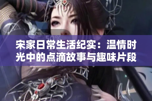 宋家日常生活纪实：温情时光中的点滴故事与趣味片段