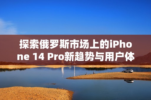 探索俄罗斯市场上的iPhone 14 Pro新趋势与用户体验分析